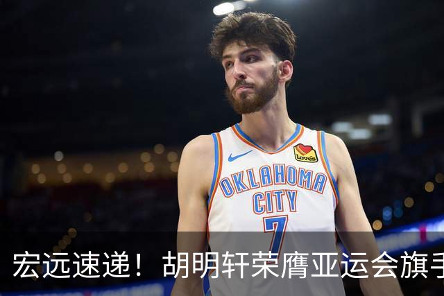宏远速递！胡明轩荣膺亚运会旗手，崔永熙强势回归，广东分组结果揭晓